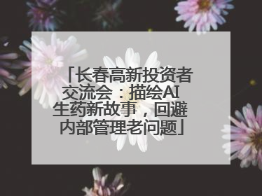 长春高新投资者交流会：描绘AI生药新故事，回避内部管理老问题