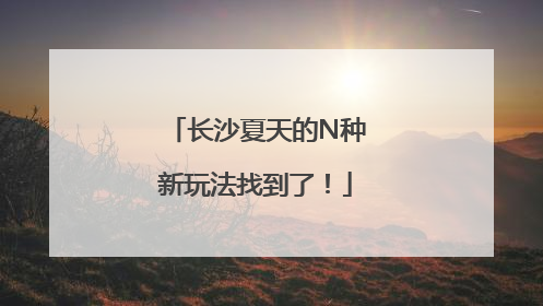 长沙夏天的N种新玩法找到了！