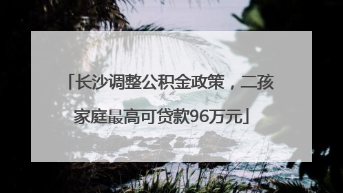 长沙调整公积金政策，二孩家庭最高可贷款96万元
