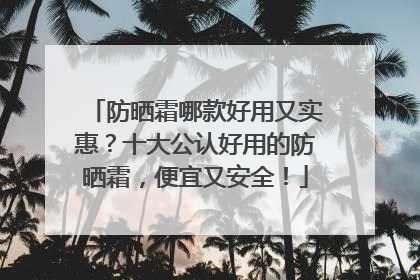 防晒霜哪款好用又实惠？十大公认好用的防晒霜，便宜又安全！