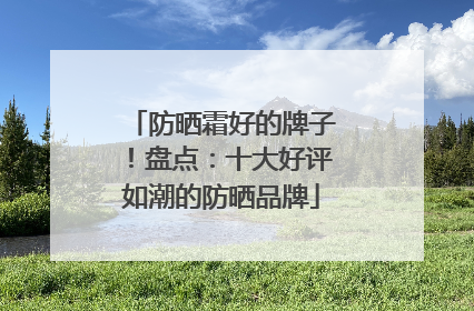 防晒霜好的牌子！盘点：十大好评如潮的防晒品牌