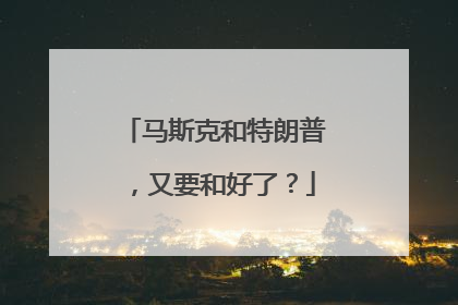 马斯克和特朗普，又要和好了？