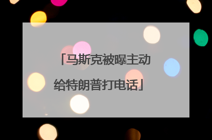 马斯克被曝主动给特朗普打电话