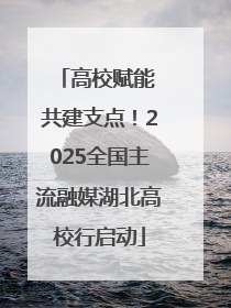 高校赋能 共建支点！2025全国主流融媒湖北高校行启动