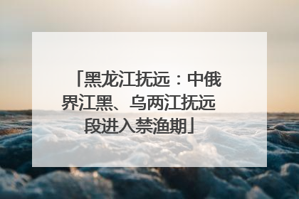 黑龙江抚远：中俄界江黑、乌两江抚远段进入禁渔期