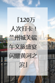 120万人次打卡！兰州城关端午文旅盛宴闪耀黄河之滨