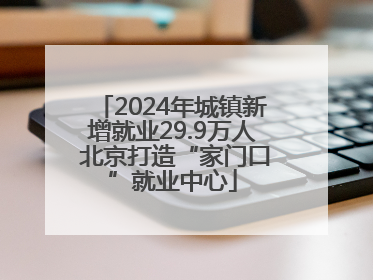 2024年城镇新增就业29.9万人 北京打造“家门口”就业中心