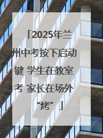 2025年兰州中考按下启动键 学生在教室考 家长在场外“烤”