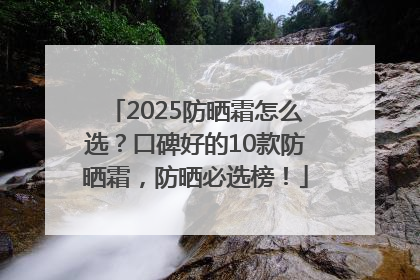 2025防晒霜怎么选？口碑好的10款防晒霜，防晒必选榜！