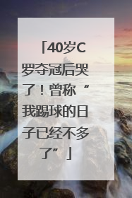 40岁C罗夺冠后哭了！曾称“我踢球的日子已经不多了”