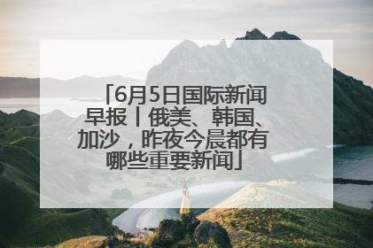 6月5日国际新闻早报丨俄美、韩国、加沙，昨夜今晨都有哪些重要新闻