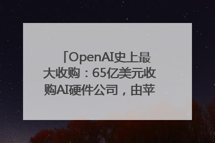 OpenAI史上最大收购：65亿美元收购AI硬件公司，由苹果前设计总监创办